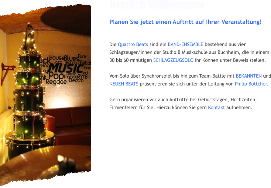 Herzlich Willkommen Planen Sie jetzt einen Auftritt auf Ihrer Veranstaltung!   Die Quattro Beats sind ein BAND-ENSEMBLE bestehend aus vier Schlagzeuger/innen der Studio B Musikschule aus Buchheim, die in einem 30 bis 60 min�tigen SCHLAGZEUGSOLO ihr K�nnen unter Beweis stellen.  Vom Solo �ber Synchronspiel bis hin zum Team-Battle mit BEKANNTEN und NEUEN BEATS pr�sentieren sie sich unter der Leitung von Philip B�ttcher.   Gern organisieren wir auch Auftritte bei Geburtstagen, Hochzeiten, Firmenfeiern f�r Sie. Hierzu k�nnen Sie gern Kontakt aufnehmen.